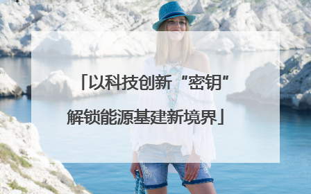 以科技创新“密钥”解锁能源基建新境界