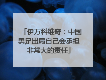 伊万科维奇：中国男足出局自己会承担非常大的责任