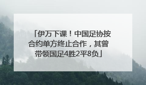 伊万下课！中国足协按合约单方终止合作，其曾带领国足4胜2平8负