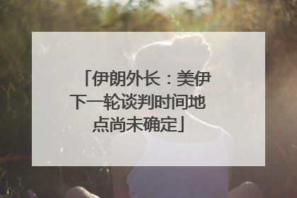 伊朗外长：美伊下一轮谈判时间地点尚未确定