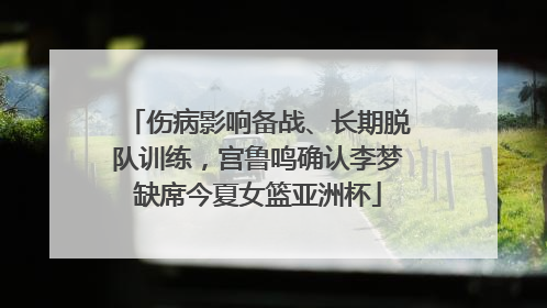 伤病影响备战、长期脱队训练，宫鲁鸣确认李梦缺席今夏女篮亚洲杯