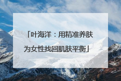 叶海洋：用精准养肤为女性找回肌肤平衡