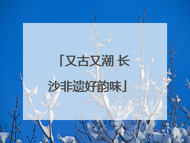 又古又潮 长沙非遗好韵味