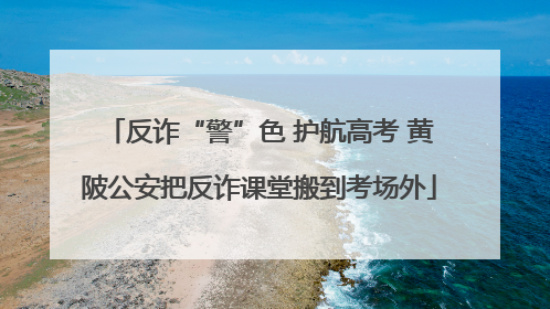 反诈“警”色 护航高考 黄陂公安把反诈课堂搬到考场外
