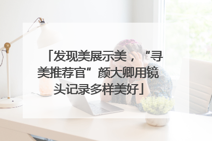 发现美展示美，“寻美推荐官”颜大卿用镜头记录多样美好