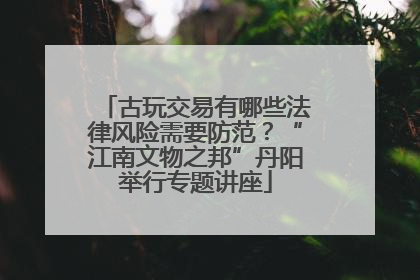 古玩交易有哪些法律风险需要防范？“江南文物之邦”丹阳举行专题讲座