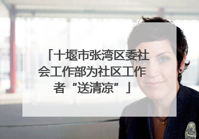 十堰市张湾区委社会工作部为社区工作者“送清凉”