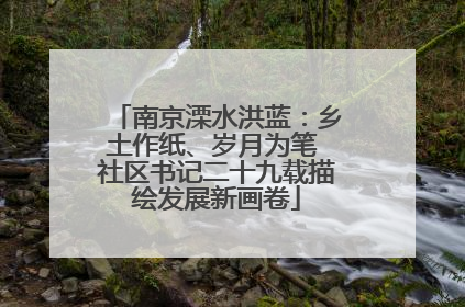 南京溧水洪蓝：乡土作纸、岁月为笔 社区书记二十九载描绘发展新画卷
