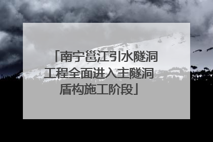 南宁邕江引水隧洞工程全面进入主隧洞盾构施工阶段
