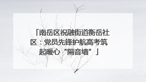 南岳区祝融街道衡岳社区：党员先锋护航高考筑起暖心“隔音墙”