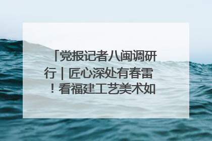 党报记者八闽调研行｜匠心深处有春雷！看福建工艺美术如何创新表达