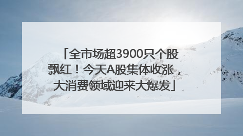 全市场超3900只个股飘红！今天A股集体收涨，大消费领域迎来大爆发