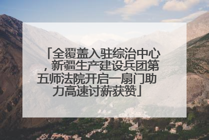 全覆盖入驻综治中心，新疆生产建设兵团第五师法院开启一扇门助力高速讨薪获赞