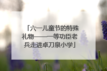 六一儿童节的特殊礼物——一等功臣老兵走进卓刀泉小学