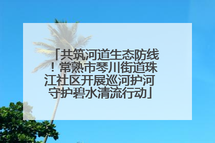 共筑河道生态防线！常熟市琴川街道珠江社区开展巡河护河守护碧水清流行动