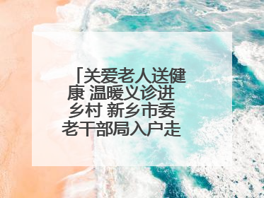 关爱老人送健康 温暖义诊进乡村 新乡市委老干部局入户走访和义诊活动