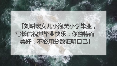 刘畊宏女儿小泡芙小学毕业，写长信祝其毕业快乐：你独特而美好，不必用分数证明自己