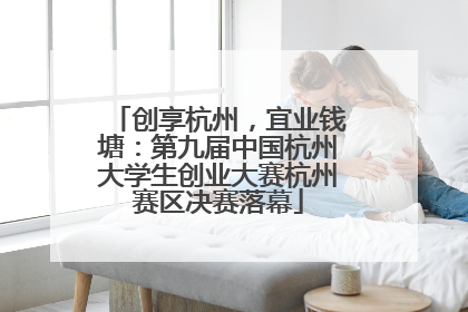 创享杭州，宜业钱塘：第九届中国杭州大学生创业大赛杭州赛区决赛落幕
