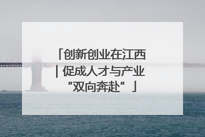 创新创业在江西｜促成人才与产业“双向奔赴”