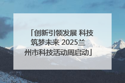 创新引领发展 科技筑梦未来 2025兰州市科技活动周启动