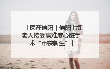 医在信阳｜信阳七旬老人接受高难度心脏手术“重获新生”