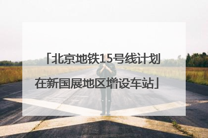 北京地铁15号线计划在新国展地区增设车站
