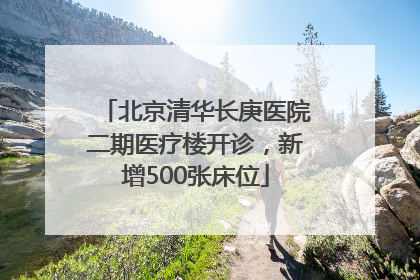 北京清华长庚医院二期医疗楼开诊，新增500张床位
