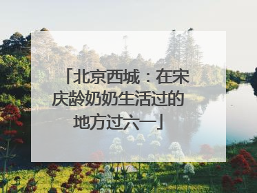 北京西城：在宋庆龄奶奶生活过的地方过六一