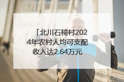北川石椅村2024年农村人均可支配收入达2.64万元｜新闻发布最前线