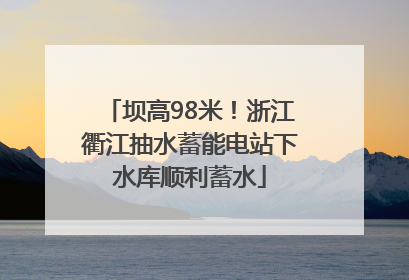 坝高98米！浙江衢江抽水蓄能电站下水库顺利蓄水
