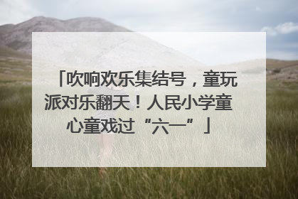 吹响欢乐集结号，童玩派对乐翻天！人民小学童心童戏过“六一”
