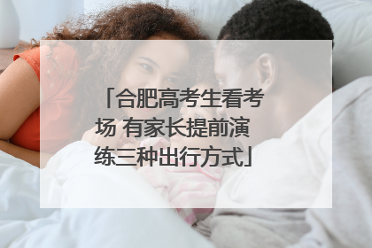 合肥高考生看考场 有家长提前演练三种出行方式