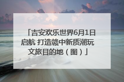 吉安欢乐世界6月1日启航 打造赣中新质潮玩文旅目的地（图）
