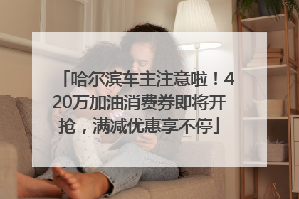 哈尔滨车主注意啦！420万加油消费券即将开抢，满减优惠享不停
