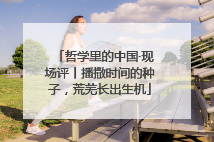哲学里的中国·现场评丨播撒时间的种子，荒芜长出生机