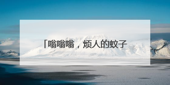 嗡嗡嗡，烦人的蚊子又多起来了！送你一份夏日防蚊全攻略