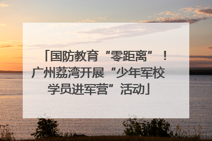 国防教育“零距离”！广州荔湾开展“少年军校学员进军营”活动