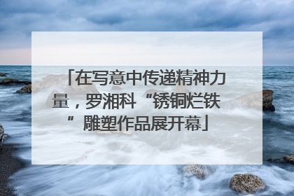 在写意中传递精神力量，罗湘科“锈铜烂铁”雕塑作品展开幕