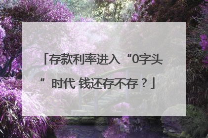 存款利率进入“0字头”时代 钱还存不存？