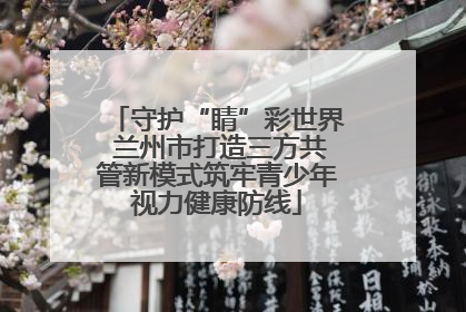守护“睛”彩世界 兰州市打造三方共管新模式筑牢青少年视力健康防线