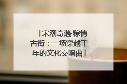 宋潮奇遇·粽情古街：一场穿越千年的文化交响曲