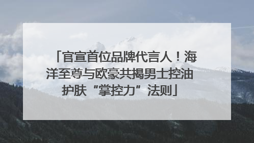 官宣首位品牌代言人！海洋至尊与欧豪共揭男士控油护肤“掌控力”法则