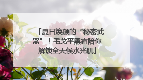 夏日焕颜的“秘密武器”！毛戈平黑霜陪你解锁全天候水光肌