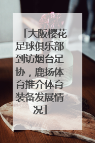 大阪樱花足球俱乐部到访烟台足协，鹿扬体育推介体育装备发展情况