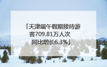 天津端午假期接待游客709.81万人次 同比增长6.3%