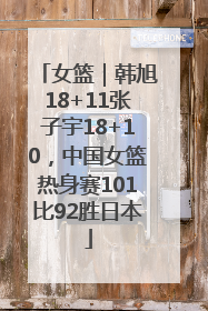 女篮｜韩旭18+11张子宇18+10，中国女篮热身赛101比92胜日本