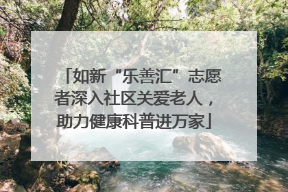 如新“乐善汇”志愿者深入社区关爱老人，助力健康科普进万家