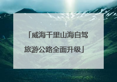 威海千里山海自驾旅游公路全面升级