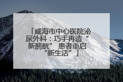 威海市中心医院泌尿外科：巧手再造“新膀胱” 患者重启“新生活”