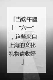 当端午遇上“六一”，这些来自上海的文化礼物请收好